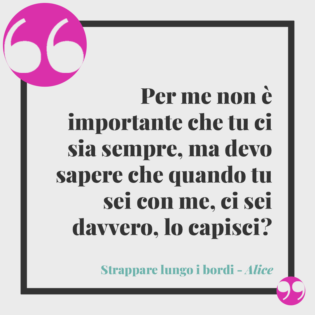 Frasi di Strappare lungo i bordi. Per me non è importante che tu ci sia sempre, ma devo sapere che quando tu sei con me, ci sei davvero, lo capisci? (Alice)