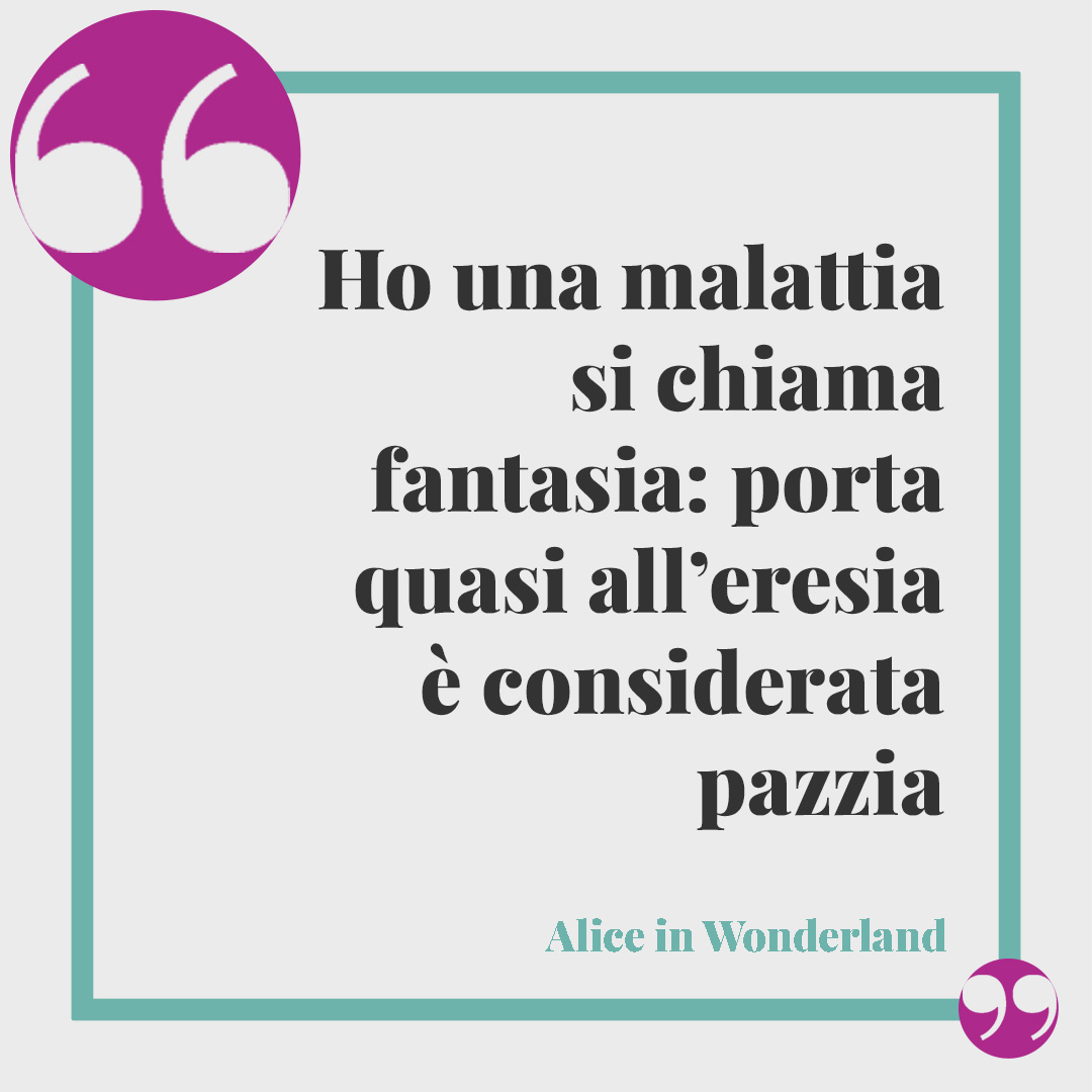 Frasi sulla follia. Ho una malattia si chiama fantasia: porta quasi all’eresia è considerata pazzia… Alice in Wonderland