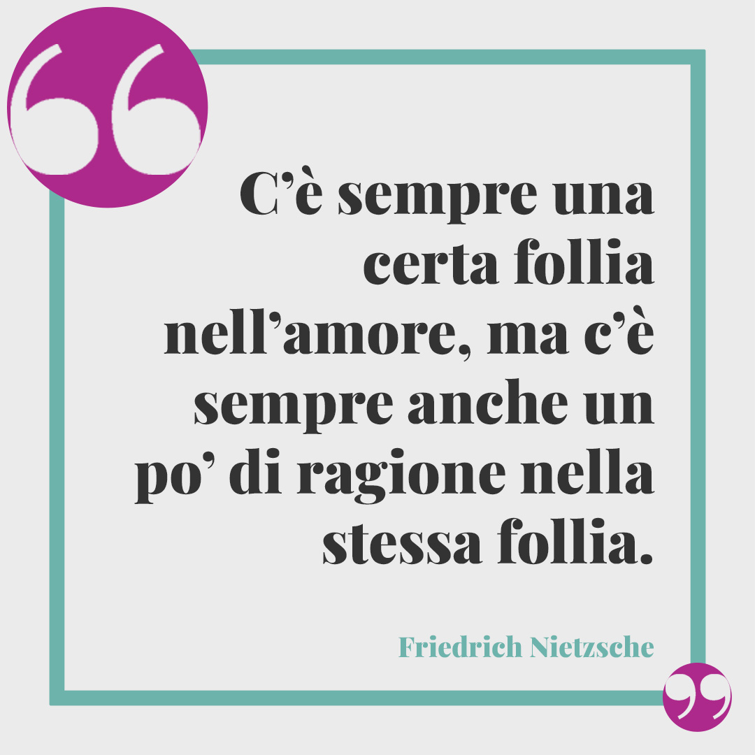 Frasi sulla follia. C’è sempre una certa follia nell’amore, ma c’è sempre anche un po’ di ragione nella stessa follia. (Friedrich Nietzsche)