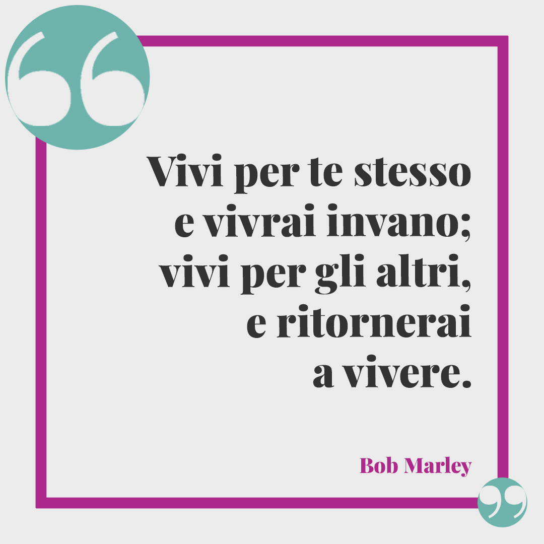 Frasi sulla solidarietà. Vivi per te stesso e vivrai invano; vivi per gli altri, e ritornerai a vivere. Bob Marley