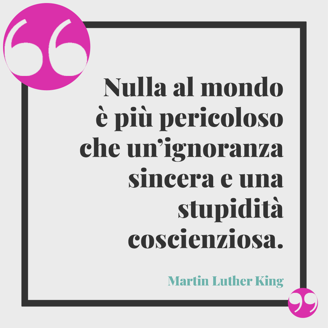 Frasi sull’intelligenza. Nulla al mondo è più pericoloso che un’ignoranza sincera e una stupidità coscienziosa. (Martin Luther King)