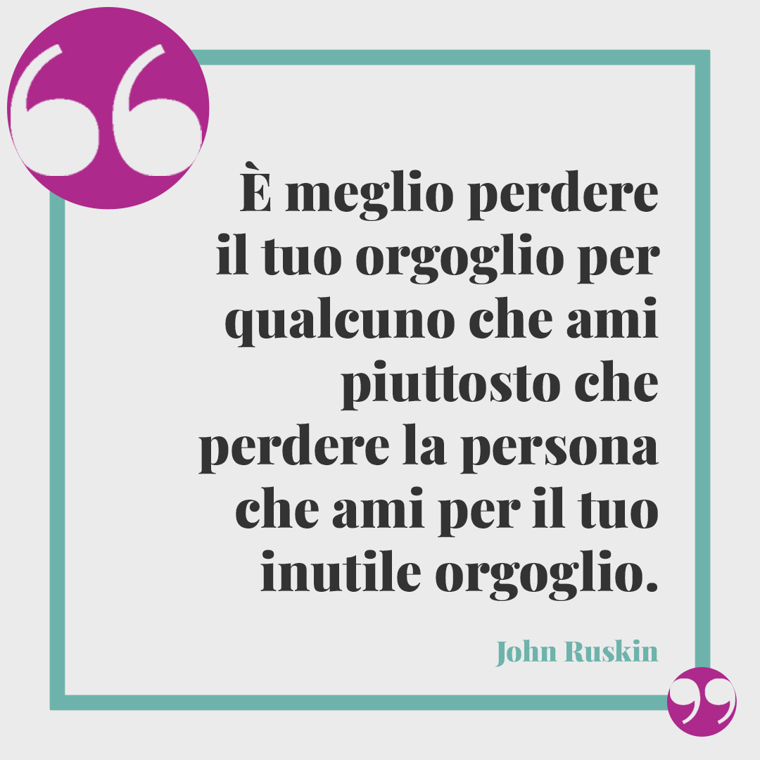 Frasi sull’orgoglio. È meglio perdere il tuo orgoglio per qualcuno che ami piuttosto che perdere la persona che ami per il tuo inutile orgoglio. (John Ruskin)