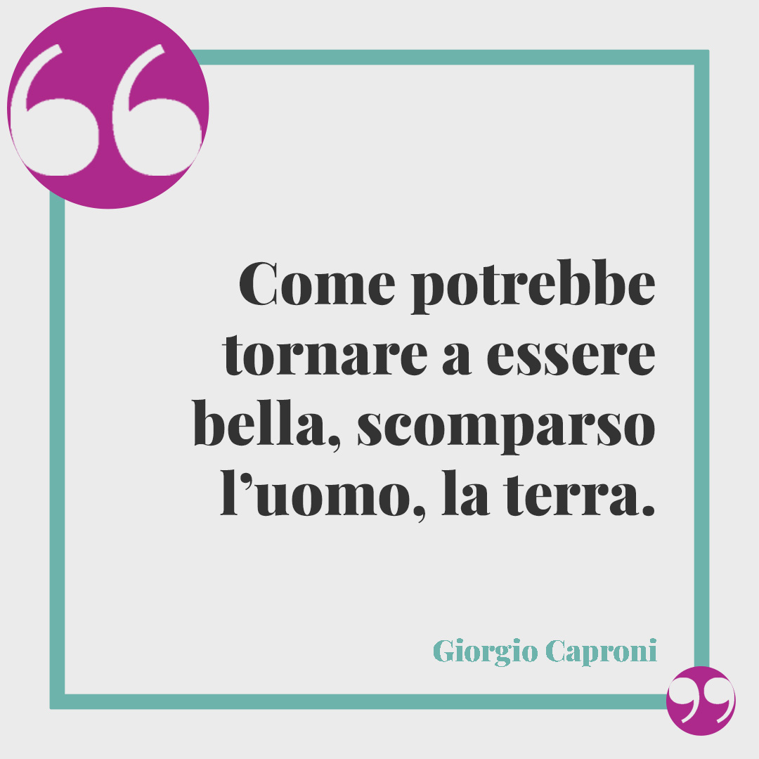 Frasi sulla Giornata della Terra. Come potrebbe tornare a essere bella, scomparso l’uomo, la terra. Giorgio Caproni