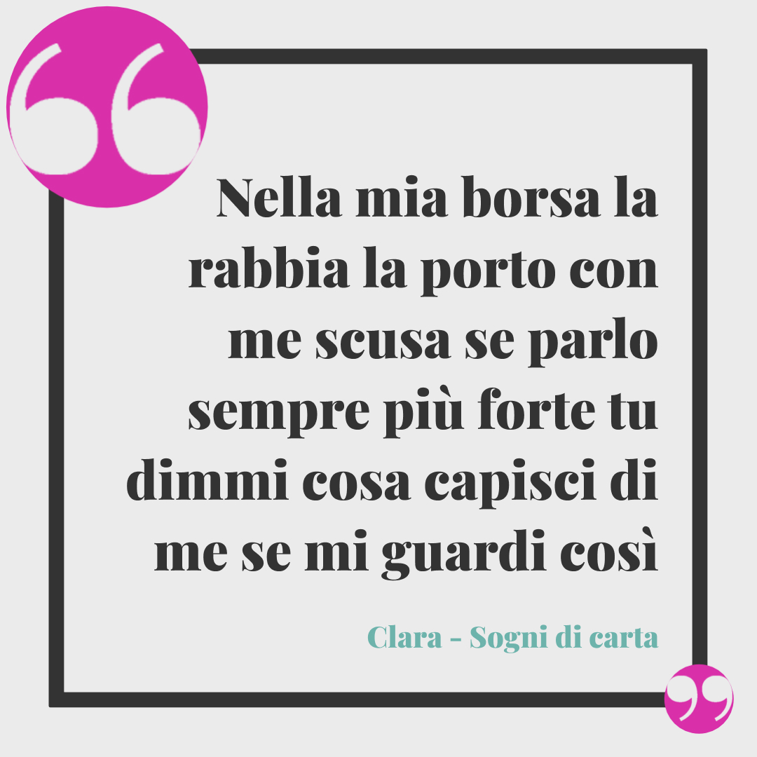 Frasi Clara. Nella mia borsa la rabbia la porto con me scusa se parlo sempre più forte tu dimmi cosa capisci di me se mi guardi così, eh. (Sogni di carta)