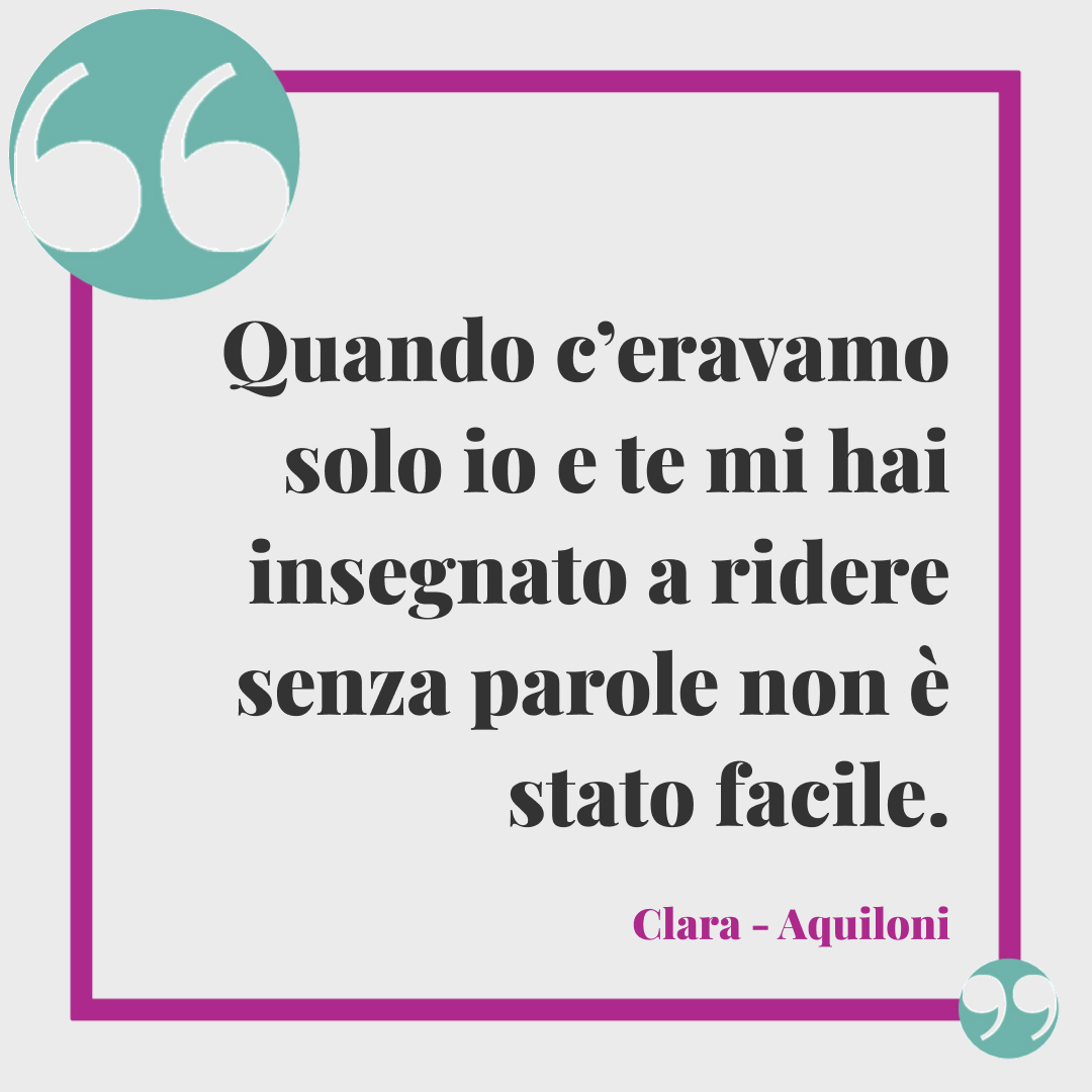 Frasi Clara. Quando c’eravamo solo io e te mi hai insegnato a ridere senza parole non è stato facile. (Aquiloni)