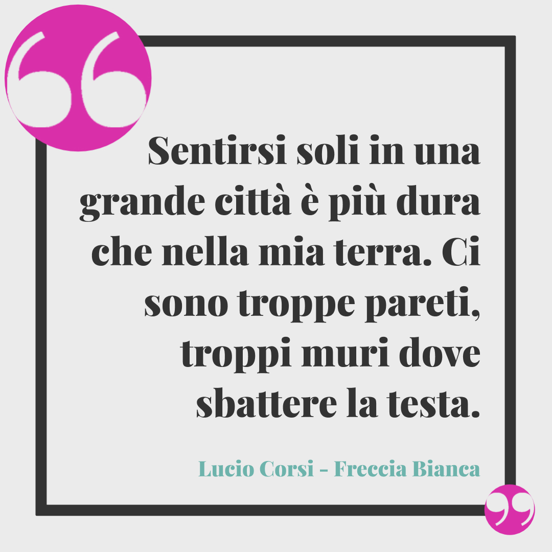 Frasi Lucio Corsi. Sentirsi soli in una grande città è più dura che nella mia terra. Ci sono troppe pareti, troppi muri dove sbattere la testa. (Freccia Bianca)