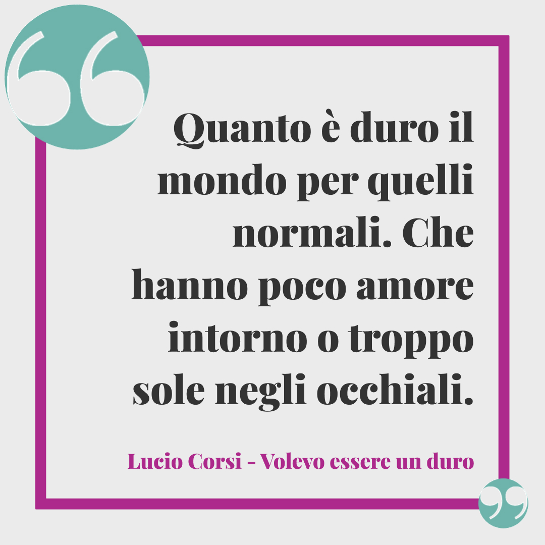 Frasi Lucio Corsi. Quanto è duro il mondo per quelli normali. Che hanno poco amore intorno o troppo sole negli occhiali. (Volevo essere un duro)